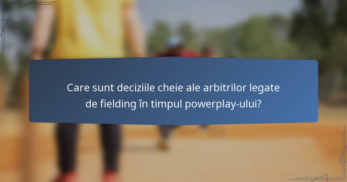 Care sunt deciziile cheie ale arbitrilor legate de fielding în timpul powerplay-ului?