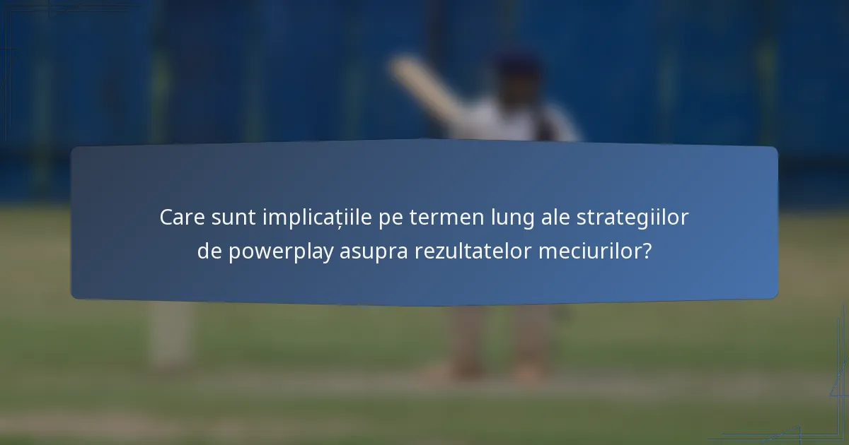 Care sunt implicațiile pe termen lung ale strategiilor de powerplay asupra rezultatelor meciurilor?