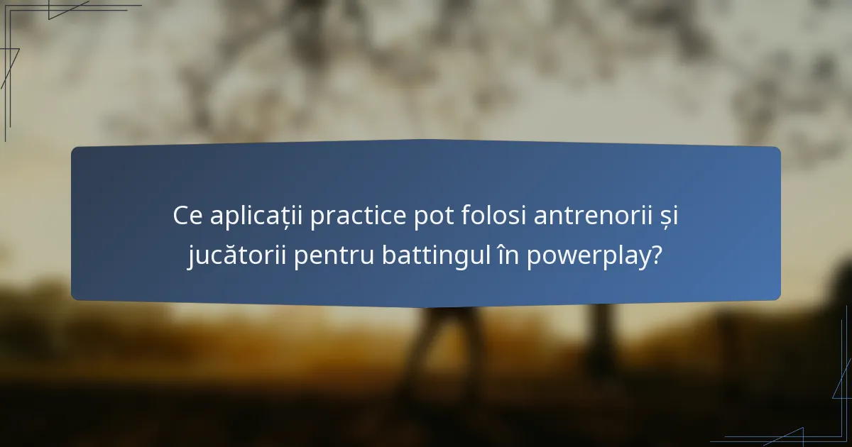 Ce aplicații practice pot folosi antrenorii și jucătorii pentru battingul în powerplay?